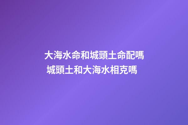 大海水命和城頭土命配嗎 城頭土和大海水相克嗎